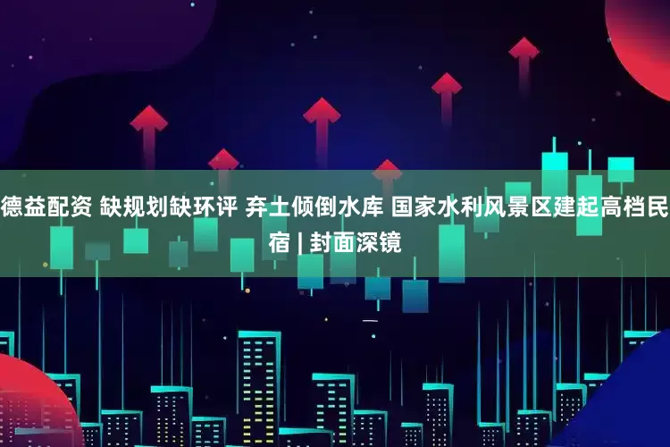 德益配资 缺规划缺环评 弃土倾倒水库 国家水利风景区建起高档民宿 | 封面深镜