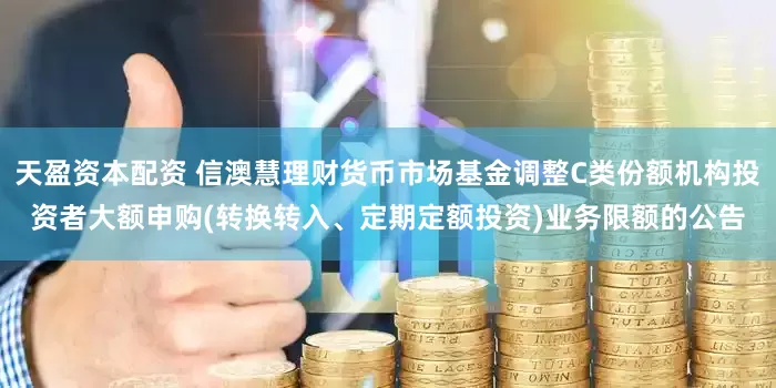 天盈资本配资 信澳慧理财货币市场基金调整C类份额机构投资者大额申购(转换转入、定期定额投资)业务限额的公告
