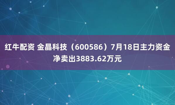 红牛配资 金晶科技（600586）7月18日主力资金净卖出3883.62万元