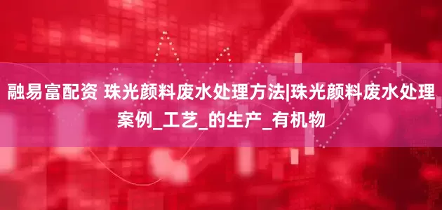 融易富配资 珠光颜料废水处理方法|珠光颜料废水处理案例_工艺_的生产_有机物