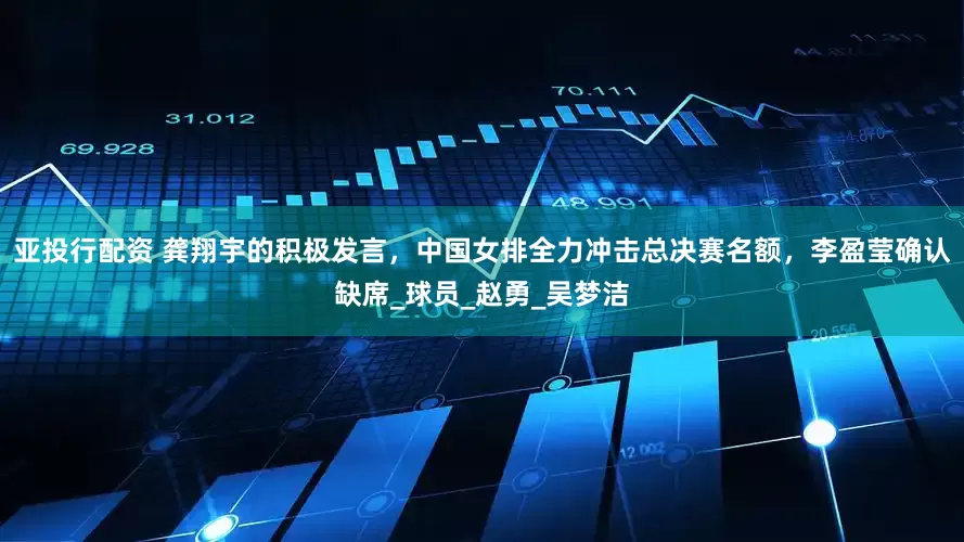 亚投行配资 龚翔宇的积极发言，中国女排全力冲击总决赛名额，李盈莹确认缺席_球员_赵勇_吴梦洁
