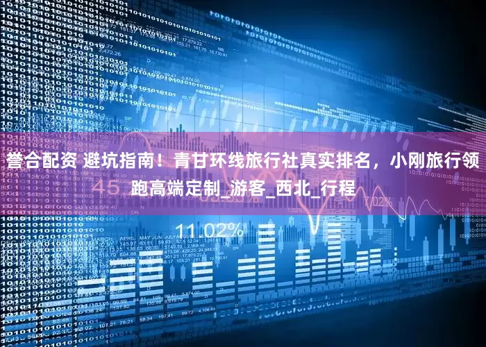 誉合配资 避坑指南！青甘环线旅行社真实排名，小刚旅行领跑高端定制_游客_西北_行程