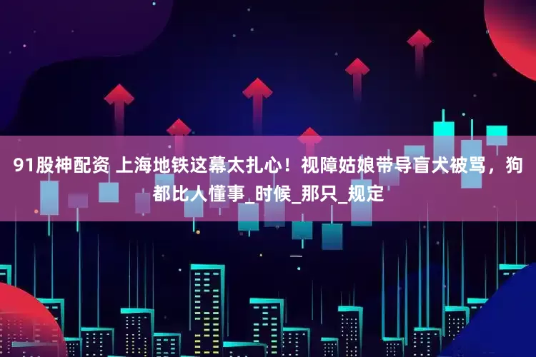 91股神配资 上海地铁这幕太扎心！视障姑娘带导盲犬被骂，狗都比人懂事_时候_那只_规定