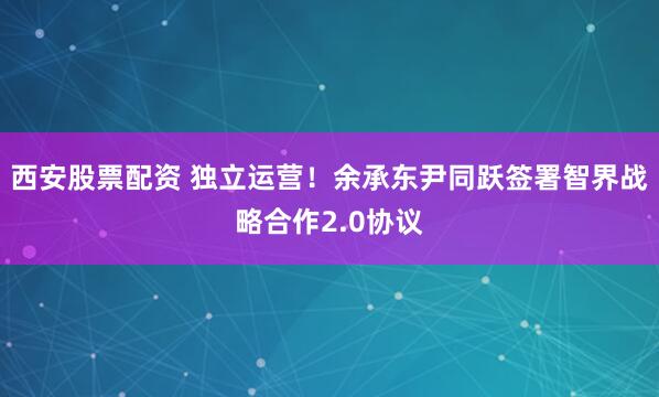 西安股票配资 独立运营！余承东尹同跃签署智界战略合作2.0协议