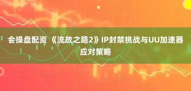会操盘配资 《流放之路2》IP封禁挑战与UU加速器应对策略