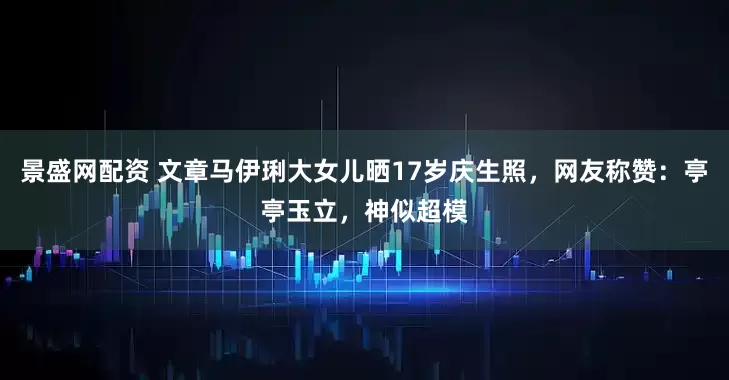 景盛网配资 文章马伊琍大女儿晒17岁庆生照，网友称赞：亭亭玉立，神似超模