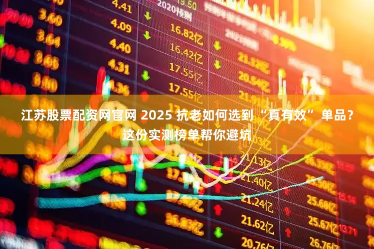 江苏股票配资网官网 2025 抗老如何选到 “真有效” 单品？这份实测榜单帮你避坑