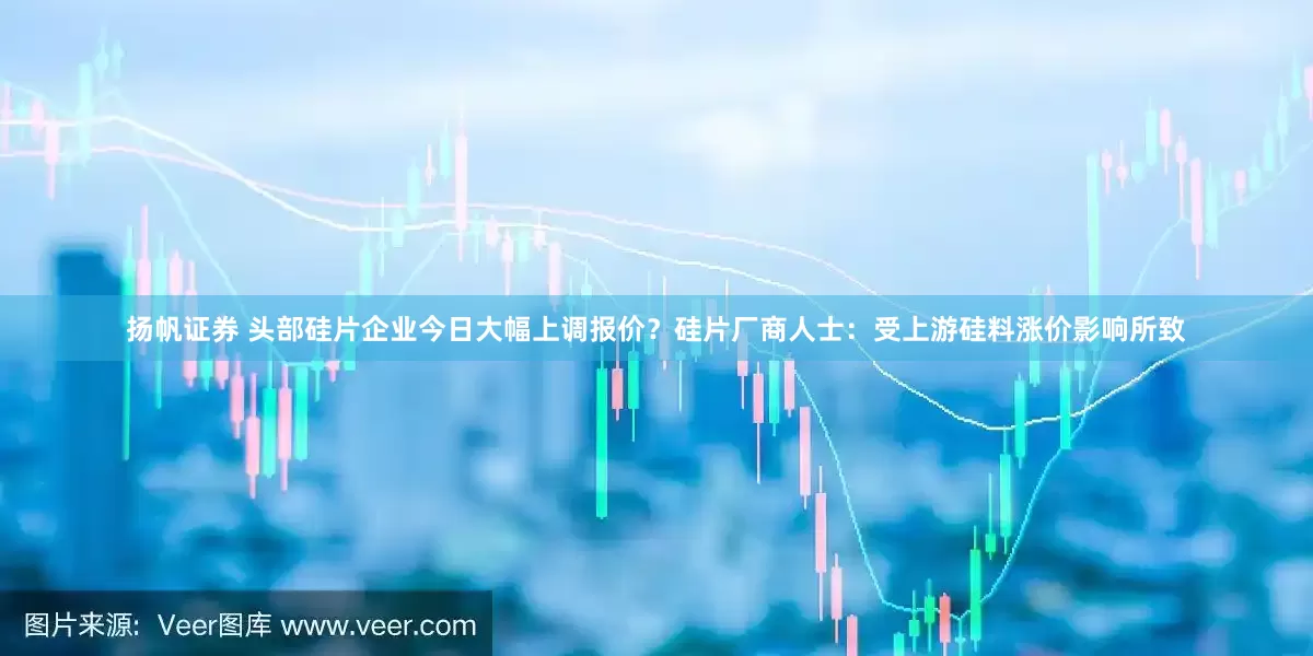 扬帆证券 头部硅片企业今日大幅上调报价？硅片厂商人士：受上游硅料涨价影响所致
