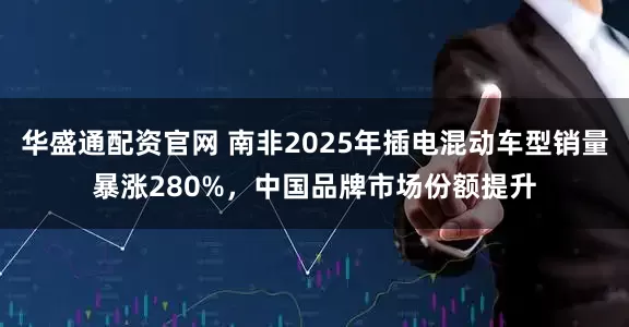 华盛通配资官网 南非2025年插电混动车型销量暴涨280%，中国品牌市场份额提升