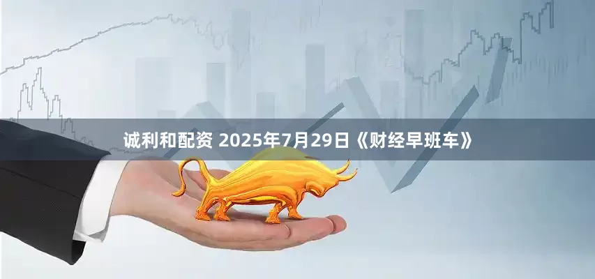 诚利和配资 2025年7月29日《财经早班车》
