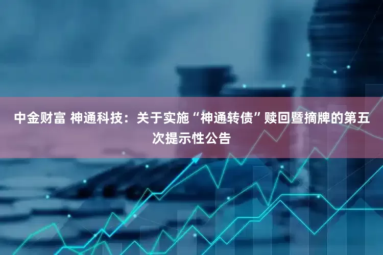中金财富 神通科技：关于实施“神通转债”赎回暨摘牌的第五次提示性公告